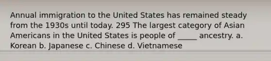 Annual immigration to the United States has remained steady from the 1930s until today. 295 The largest category of Asian Americans in the United States is people of _____ ancestry. a. Korean b. Japanese c. Chinese d. Vietnamese