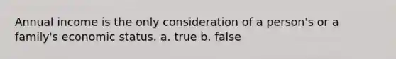 Annual income is the only consideration of a person's or a family's economic status. a. true b. false