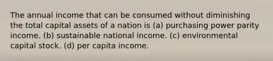 The annual income that can be consumed without diminishing the total capital assets of a nation is (a) purchasing power parity income. (b) sustainable national income. (c) environmental capital stock. (d) per capita income.