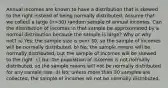 Annual incomes are known to have a distribution that is skewed to the right instead of being normally distributed. Assume that we collect a large (n>30) random sample of annual incomes. Can the distribution of incomes in that sample be approximated by a normal distribution because the sample is large? Why or why not? a) Yes; the sample size is over 30, so the sample of incomes will be normally distributed. b) No; the sample means will be normally distributed, but the sample of incomes will be skewed to the right. c) No; the population of incomes is not normally distributed, so the sample means will not be normally distributed for any sample size. d) No; unless more than 30 samples are collected, the sample of incomes wil not be normally distributed.