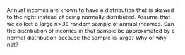 Annual incomes are known to have a distribution that is skewed to the right instead of being normally distributed. Assume that we collect a large n>​30 random sample of annual incomes. Can the distribution of incomes in that sample be approximated by a normal distribution because the sample is​ large? Why or why​ not?