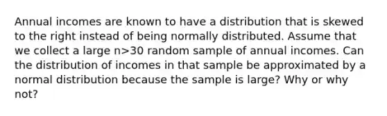 Annual incomes are known to have a distribution that is skewed to the right instead of being normally distributed. Assume that we collect a large n>​30 random sample of annual incomes. Can the distribution of incomes in that sample be approximated by a normal distribution because the sample is​ large? Why or why​ not?