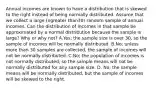 Annual incomes are known to have a distribution that is skewed to the right instead of being normally distributed. Assume that we collect a large ​(ngreater than​30) random sample of annual incomes. Can the distribution of incomes in that sample be approximated by a normal distribution because the sample is​ large? Why or why​ not? A.​Yes; the sample size is over​ 30, so the sample of incomes will be normally distributed. B.No; unless more than 30 samples are​ collected, the sample of incomes will not be normally distributed. C.No; the population of incomes is not normally​ distributed, so the sample means will not be normally distributed for any sample size. D. No; the sample means will be normally​ distributed, but the sample of incomes will be skewed to the right.