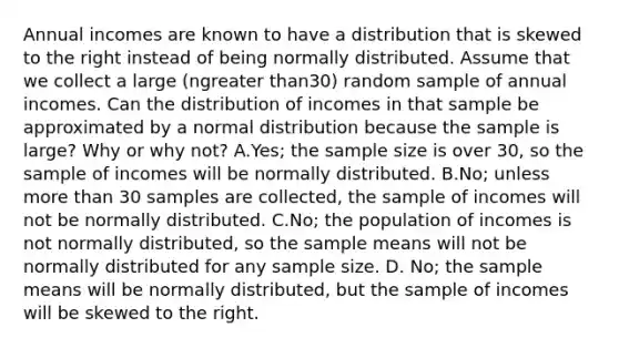 Annual incomes are known to have a distribution that is skewed to the right instead of being normally distributed. Assume that we collect a large ​(ngreater than​30) random sample of annual incomes. Can the distribution of incomes in that sample be approximated by a normal distribution because the sample is​ large? Why or why​ not? A.​Yes; the sample size is over​ 30, so the sample of incomes will be normally distributed. B.No; unless more than 30 samples are​ collected, the sample of incomes will not be normally distributed. C.No; the population of incomes is not normally​ distributed, so the sample means will not be normally distributed for any sample size. D. No; the sample means will be normally​ distributed, but the sample of incomes will be skewed to the right.