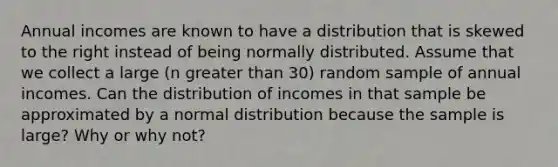 Annual incomes are known to have a distribution that is skewed to the right instead of being normally distributed. Assume that we collect a large ​(n greater than​ 30) random sample of annual incomes. Can the distribution of incomes in that sample be approximated by a normal distribution because the sample is​ large? Why or why​ not?