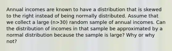 Annual incomes are known to have a distribution that is skewed to the right instead of being normally distributed. Assume that we collect a large ​(n>​30) random sample of annual incomes. Can the distribution of incomes in that sample be approximated by a normal distribution because the sample is​ large? Why or why​ not?