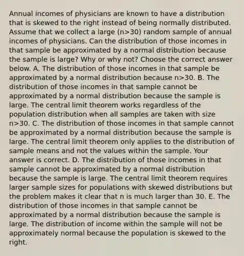 Annual incomes of physicians are known to have a distribution that is skewed to the right instead of being normally distributed. Assume that we collect a large (n>30) random sample of annual incomes of physicians. Can the distribution of those incomes in that sample be approximated by a normal distribution because the sample is​ large? Why or why​ not? Choose the correct answer below. A. The distribution of those incomes in that sample be approximated by a normal distribution because n>30. B. The distribution of those incomes in that sample cannot be approximated by a normal distribution because the sample is large. The central limit theorem works regardless of the population distribution when all samples are taken with size n>30. C. The distribution of those incomes in that sample cannot be approximated by a normal distribution because the sample is large. The central limit theorem only applies to the distribution of sample means and not the values within the sample. Your answer is correct. D. The distribution of those incomes in that sample cannot be approximated by a normal distribution because the sample is large. The central limit theorem requires larger sample sizes for populations with skewed distributions but the problem makes it clear that n is much larger than 30. E. The distribution of those incomes in that sample cannot be approximated by a normal distribution because the sample is large. The distribution of income within the sample will not be approximately normal because the population is skewed to the right.