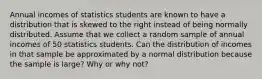 Annual incomes of statistics students are known to have a distribution that is skewed to the right instead of being normally distributed. Assume that we collect a random sample of annual incomes of 50 statistics students. Can the distribution of incomes in that sample be approximated by a normal distribution because the sample is​ large? Why or why​ not?