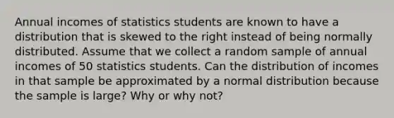 Annual incomes of statistics students are known to have a distribution that is skewed to the right instead of being normally distributed. Assume that we collect a random sample of annual incomes of 50 statistics students. Can the distribution of incomes in that sample be approximated by a normal distribution because the sample is​ large? Why or why​ not?