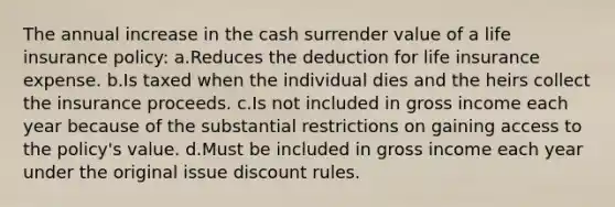 The annual increase in the cash surrender value of a life insurance policy: a.Reduces the deduction for life insurance expense. b.Is taxed when the individual dies and the heirs collect the insurance proceeds. c.Is not included in gross income each year because of the substantial restrictions on gaining access to the policy's value. d.Must be included in gross income each year under the original issue discount rules.