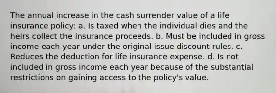 The annual increase in the cash surrender value of a life insurance policy: a. Is taxed when the individual dies and the heirs collect the insurance proceeds. b. Must be included in gross income each year under the original issue discount rules. c. Reduces the deduction for life insurance expense. d. Is not included in gross income each year because of the substantial restrictions on gaining access to the policy's value.