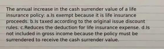 The annual increase in the cash surrender value of a life insurance policy: a.Is exempt because it is life insurance proceeds. b.Is taxed according to the original issue discount rules. c.Reduces the deduction for life insurance expense. d.Is not included in gross income because the policy must be surrendered to receive the cash surrender value.