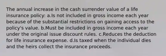 The annual increase in the cash surrender value of a life insurance policy: a.Is not included in gross income each year because of the substantial restrictions on gaining access to the policy's value. b.Must be included in gross income each year under the original issue discount rules. c.Reduces the deduction for life insurance expense. d.Is taxed when the individual dies and the heirs collect the insurance proceeds.