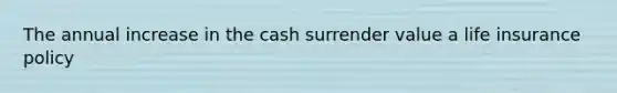 The annual increase in the cash surrender value a life insurance policy