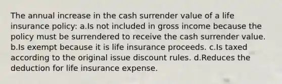 The annual increase in the cash surrender value of a life insurance policy: a.Is not included in gross income because the policy must be surrendered to receive the cash surrender value. b.Is exempt because it is life insurance proceeds. c.Is taxed according to the original issue discount rules. d.Reduces the deduction for life insurance expense.