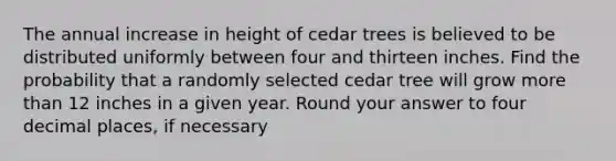 The annual increase in height of cedar trees is believed to be distributed uniformly between four and thirteen inches. Find the probability that a randomly selected cedar tree will grow more than 12 inches in a given year. Round your answer to four decimal places, if necessary