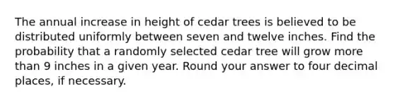 The annual increase in height of cedar trees is believed to be distributed uniformly between seven and twelve inches. Find the probability that a randomly selected cedar tree will grow more than 9 inches in a given year. Round your answer to four decimal places, if necessary.