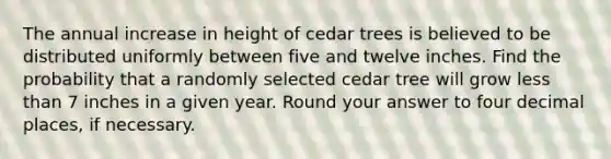 The annual increase in height of cedar trees is believed to be distributed uniformly between five and twelve inches. Find the probability that a randomly selected cedar tree will grow less than 7 inches in a given year. Round your answer to four decimal places, if necessary.