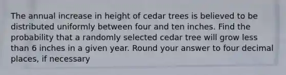 The annual increase in height of cedar trees is believed to be distributed uniformly between four and ten inches. Find the probability that a randomly selected cedar tree will grow less than 6 inches in a given year. Round your answer to four decimal places, if necessary