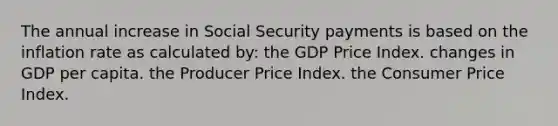 The annual increase in Social Security payments is based on the inflation rate as calculated by: the GDP Price Index. changes in GDP per capita. the Producer Price Index. the Consumer Price Index.