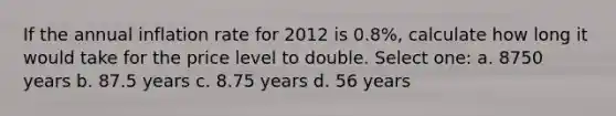 If the annual inflation rate for 2012 is 0.8%, calculate how long it would take for the price level to double. Select one: a. 8750 years b. 87.5 years c. 8.75 years d. 56 years