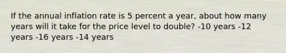 If the annual inflation rate is 5 percent a year, about how many years will it take for the price level to double? -10 years -12 years -16 years -14 years