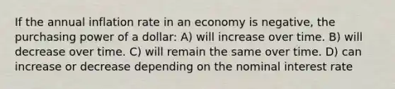 If the annual inflation rate in an economy is negative, the purchasing power of a dollar: A) will increase over time. B) will decrease over time. C) will remain the same over time. D) can increase or decrease depending on the nominal interest rate