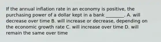 If the annual inflation rate in an economy is positive, the purchasing power of a dollar kept in a bank ________. A. will decrease over time B. will increase or decrease, depending on the economic growth rate C. will increase over time D. will remain the same over time