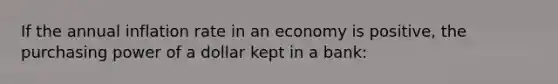 If the annual inflation rate in an economy is positive, the purchasing power of a dollar kept in a bank: