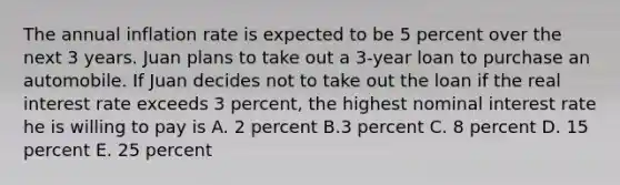 The annual inflation rate is expected to be 5 percent over the next 3 years. Juan plans to take out a 3-year loan to purchase an automobile. If Juan decides not to take out the loan if the real interest rate exceeds 3 percent, the highest nominal interest rate he is willing to pay is A. 2 percent B.3 percent C. 8 percent D. 15 percent E. 25 percent