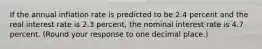 If the annual inflation rate is predicted to be 2.4 percent and the real interest rate is 2.3 ​percent, the nominal interest rate is 4.7 percent. ​(Round your response to one decimal place.​)