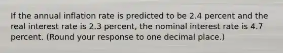 If the annual inflation rate is predicted to be 2.4 percent and the real interest rate is 2.3 ​percent, the nominal interest rate is 4.7 percent. ​(Round your response to one decimal place.​)