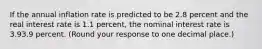 If the annual inflation rate is predicted to be 2.8 percent and the real interest rate is 1.1 ​percent, the nominal interest rate is 3.93.9 percent. ​(Round your response to one decimal place.​)