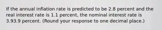 If the annual inflation rate is predicted to be 2.8 percent and the real interest rate is 1.1 ​percent, the nominal interest rate is 3.93.9 percent. ​(Round your response to one decimal place.​)