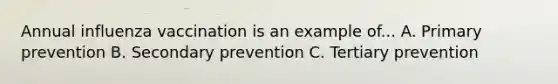 Annual influenza vaccination is an example of... A. Primary prevention B. Secondary prevention C. Tertiary prevention