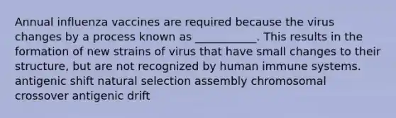 Annual influenza vaccines are required because the virus changes by a process known as ___________. This results in the formation of new strains of virus that have small changes to their structure, but are not recognized by human immune systems. antigenic shift natural selection assembly chromosomal crossover antigenic drift