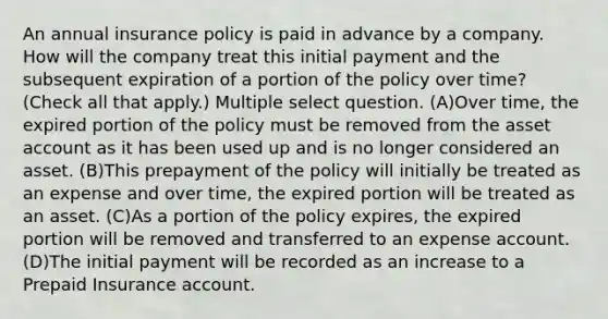 An annual insurance policy is paid in advance by a company. How will the company treat this initial payment and the subsequent expiration of a portion of the policy over time? (Check all that apply.) Multiple select question. (A)Over time, the expired portion of the policy must be removed from the asset account as it has been used up and is no longer considered an asset. (B)This prepayment of the policy will initially be treated as an expense and over time, the expired portion will be treated as an asset. (C)As a portion of the policy expires, the expired portion will be removed and transferred to an expense account. (D)The initial payment will be recorded as an increase to a Prepaid Insurance account.