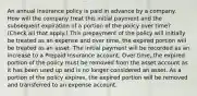 An annual insurance policy is paid in advance by a company. How will the company treat this initial payment and the subsequent expiration of a portion of the policy over time? (Check all that apply.) This prepayment of the policy will initially be treated as an expense and over time, the expired portion will be treated as an asset. The initial payment will be recorded as an increase to a Prepaid Insurance account. Over time, the expired portion of the policy must be removed from the asset account as it has been used up and is no longer considered an asset. As a portion of the policy expires, the expired portion will be removed and transferred to an expense account.