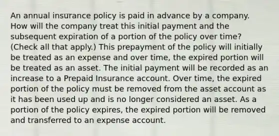 An annual insurance policy is paid in advance by a company. How will the company treat this initial payment and the subsequent expiration of a portion of the policy over time? (Check all that apply.) This prepayment of the policy will initially be treated as an expense and over time, the expired portion will be treated as an asset. The initial payment will be recorded as an increase to a Prepaid Insurance account. Over time, the expired portion of the policy must be removed from the asset account as it has been used up and is no longer considered an asset. As a portion of the policy expires, the expired portion will be removed and transferred to an expense account.