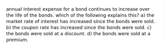 annual interest expense for a bond continues to increase over the life of the bonds. which of the following explains this? a) the market rate of interest has increased since the bonds were sold. b) the coupon rate has increased since the bonds were sold. c) the bonds were sold at a discount. d) the bonds were sold at a premium.