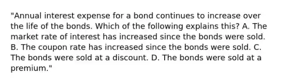 "Annual interest expense for a bond continues to increase over the life of the bonds. Which of the following explains this? A. The market rate of interest has increased since the bonds were sold. B. The coupon rate has increased since the bonds were sold. C. The bonds were sold at a discount. D. The bonds were sold at a premium."