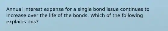 Annual interest expense for a single bond issue continues to increase over the life of the bonds. Which of the following explains this?