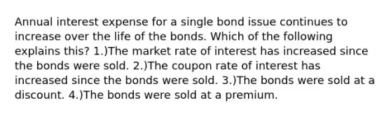 Annual interest expense for a single bond issue continues to increase over the life of the bonds. Which of the following explains this? 1.)The market rate of interest has increased since the bonds were sold. 2.)The coupon rate of interest has increased since the bonds were sold. 3.)The bonds were sold at a discount. 4.)The bonds were sold at a premium.