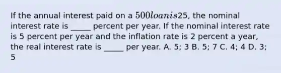 If the annual interest paid on a​ 500 loan is​25, the nominal interest rate is​ _____ percent per year. If the nominal interest rate is 5 percent per year and the inflation rate is 2 percent a​ year, the real interest rate is​ _____ per year. A. ​5; 3 B. ​5; 7 C. ​4; 4 D. ​3; 5