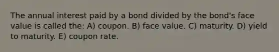 The annual interest paid by a bond divided by the bond's face value is called the: A) coupon. B) face value. C) maturity. D) yield to maturity. E) coupon rate.