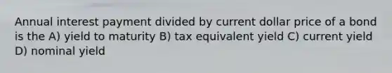 Annual interest payment divided by current dollar price of a bond is the A) yield to maturity B) tax equivalent yield C) current yield D) nominal yield