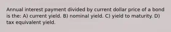 Annual interest payment divided by current dollar price of a bond is the: A) current yield. B) nominal yield. C) yield to maturity. D) tax equivalent yield.