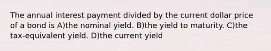 The annual interest payment divided by the current dollar price of a bond is A)the nominal yield. B)the yield to maturity. C)the tax-equivalent yield. D)the current yield