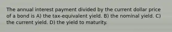 The annual interest payment divided by the current dollar price of a bond is A) the tax-equivalent yield. B) the nominal yield. C) the current yield. D) the yield to maturity.