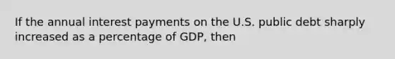 If the annual interest payments on the U.S. public debt sharply increased as a percentage of GDP, then